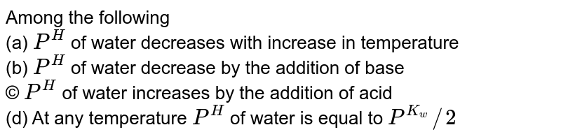Among the following (a) P^(H) of water decreases with increase in temperature (b) P^(H) of water decrease by the addition of base © P^(H) of water increases by the addition of acid (d) At any temperature P^(H) of water is equal to P^(K_w)//2
