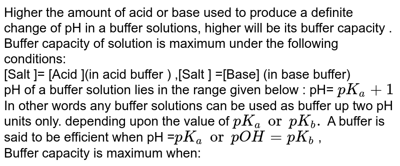 Higher the amount of acid or base used to produce a definite change of pH  in a buffer solutions, higher will be its buffer capacity . Buffer capacity  of solution is maximum under the following conditions: <br>  [Salt ]= [Acid ](in acid buffer )  ,[Salt ]  =[Base] (in base buffer)   <br>  pH of a buffer solution lies in the range given below : pH= `pK_a +1` <br> In other words any buffer solutions can be used as buffer up two pH units only. depending upon  the value of `pK_a or pK_b . ` A buffer is said to be efficient when pH =`pK_a or pOH =pK_b` ,  <br> Buffer capacity  is maximum when:  