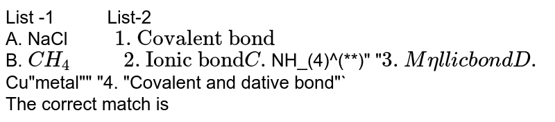 List -1 " " List-2 A. NaCl " "1."Covalent bond" B. CH_(4)" "2."Ionic bond" C. NH_(4)^(**)" " 3. Metallic bond D. Cu"metal"" "4. "Covalent and dative bond" The correct match is