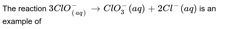 The reaction 3ClO_((aq))^(-) to ClO_(3)^(-) (aq) +2Cl^(-) (aq) is an example of