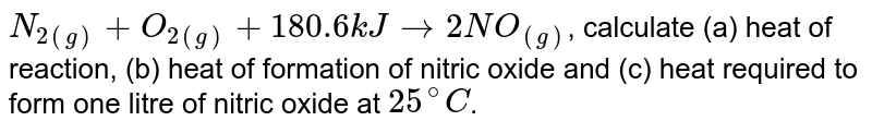 N_(2(g)) + O_(2(g)) + 180.6 kJ to 2NO_((g)) , calculate (a) heat of reaction, (b) heat of formation of nitric oxide and (c) heat required to form one litre of nitric oxide at 25^@C .