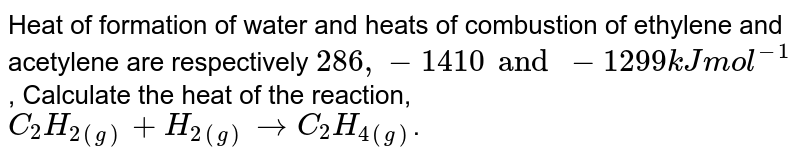 Heat of formation of water and heats of combustion of ethylene and acetylene are respectively 286, -1410 and -1299 kJ mol^(-1) , Calculate the heat of the reaction, C_2H_(2(g)) + H_(2(g)) to C_(2)H_(4(g)) .