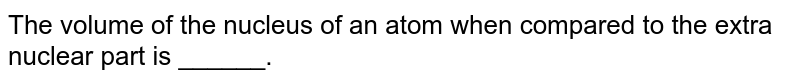 The volume of the nucleus of an atom when compared to the extra nuclear part is ______.
