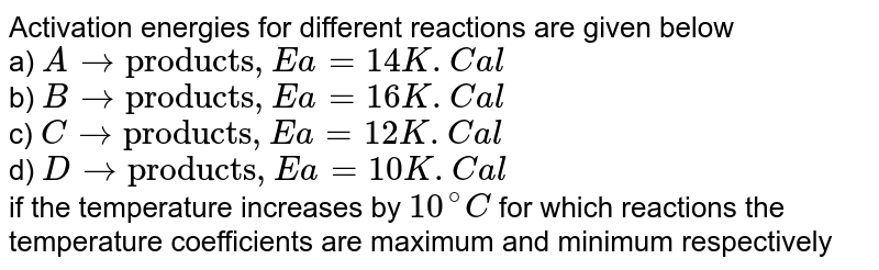 Activation energies for different reactions are given below a) A to "products" , Ea=14K.Cal b) B to "products" , Ea=16K.Cal c) C to "products" , Ea=12K.Cal d) D to "products" , Ea=10K.Cal if the temperature increases by 10^(@)C for which reactions the temperature coefficients are maximum and minimum respectively