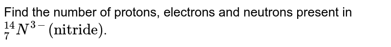 Find the number of protons, electrons and neutrons present in ""_(7)^(14)N^(3-)"(nitride)" .