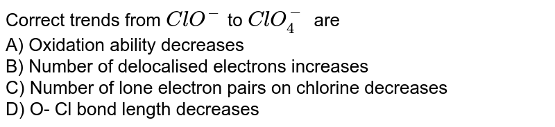Correct trends from ClO^(-) to ClO_4^- are A) Oxidation ability decreases B) Number of delocalised electrons increases C) Number of lone electron pairs on chlorine decreases D) O- Cl bond length decreases