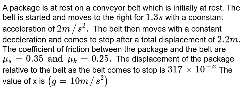 A package is at rest on a conveyor belt which is initially at rest. The belt is started and moves to the right for `1.3s` with a coonstant acceleration of `2m//s^(2).` The belt then moves with a constant deceleration and comes to stop after a total displacement of `2.2m.` The coefficient of friction between the package and the belt are `mu_(s)  =0.35 and mu_(k) = 0.25 .` The displacement of the package relative to the belt as the belt comes to stop is `317 xx 10^(-x)` The value of x is `(g = 10 m//s^(2))` 