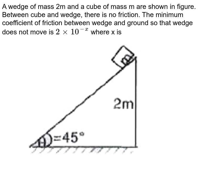 A wedge of mass 2m and a cube of mass m are shown in figure. Between cube and wedge, there is no friction. The minimum coefficient of friction between wedge and ground so that wedge does not move is 2 xx 10 ^(-x) where x is