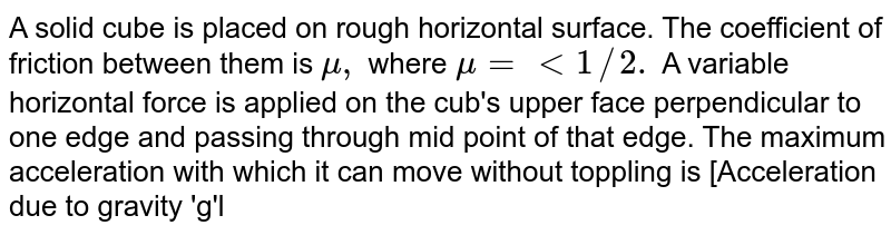 A solid cube is placed on rough horizontal surface. The coefficient of friction between them is `mu,` where `mu = lt 1//2.` A variable horizontal force is applied on the cub's upper face perpendicular to one edge and passing through mid point of that edge. The maximum acceleration with which it can move without toppling is [Acceleration due to gravity 'g'l