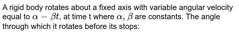 A rigid body rotates about a fixed axis with variable angular velocity equal to alpha-betat , at time t where alpha, beta are constants. The angle through which it rotates before its stops: