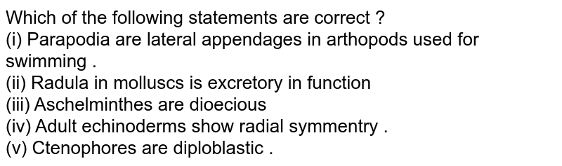 Which of the following statements are correct ? (i) Parapodia are lateral appendages in arthopods used for swimming . (ii) Radula in molluscs is excretory in function (iii) Aschelminthes are dioecious (iv) Adult echinoderms show radial symmentry . (v) Ctenophores are diploblastic .