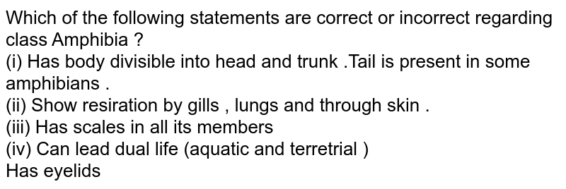 Which of the following statements are correct or incorrect regarding class Amphibia ? (i) Has body divisible into head and trunk .Tail is present in some amphibians . (ii) Show resiration by gills , lungs and through skin . (iii) Has scales in all its members (iv) Can lead dual life (aquatic and terretrial ) Has eyelids