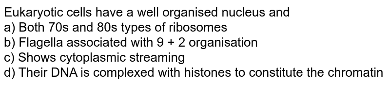 Eukaryotic cells have a well organised nucleus and a) Both 70s and 80s types of ribosomes b) Flagella associated with 9 + 2 organisation c) Shows cytoplasmic streaming d) Their DNA is complexed with histones to constitute the chromatin