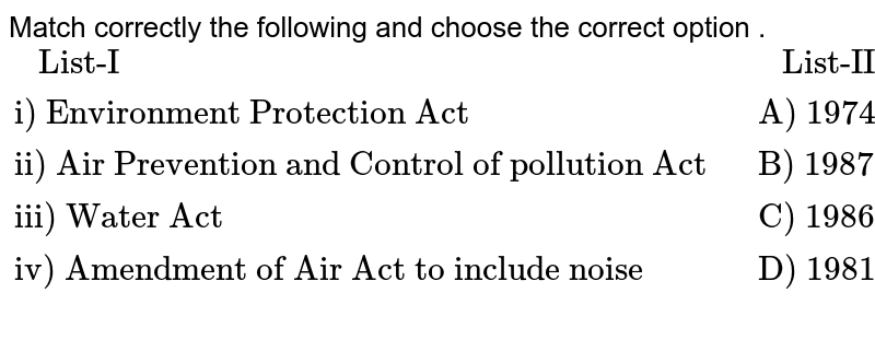 Match correctly the following and choose the correct option . {:(" List-I "," List-II "),("i) Environment Protection Act ","A) 1974"),("ii) Air Prevention and Control of pollution Act ","B) 1987"),("iii) Water Act ","C) 1986"),("iv) Amendment of Air Act to include noise ","D) 1981"),(,):}
