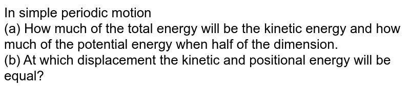 In simple periodic motion (a) How much of the total energy will be the kinetic energy and how much of the potential energy when half of the dimension. (b) At which displacement the kinetic and positional energy will be equal?