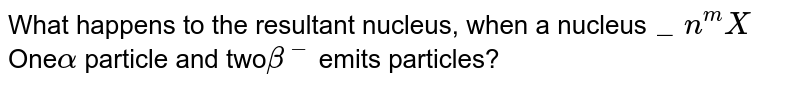 Any nucleus ._n^m X , An alpha ( alpha ) Particles and two beta ( beta^- ) Emits particles. The resulting nucleus is: -