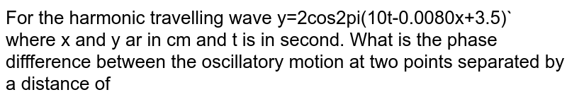  For the harmonic travelling wave y=2cos2pi(10t-0.0080x+3.5)` where x and y ar in cm and t is in second. What is the phase diffference between the oscillatory motion at two points separated by a distance of 