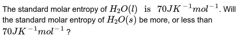The standard molar entropy of `H_(2)O (l) " is " 70 JK^(-1) mol^(-1)`. Will the standard molar entropy of `H_(2)O (s)` be more, or less than `70 JK^(-1) mol^(-1)` ?