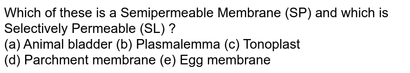 Which of these is a Semipermeable Membrane (SP) and which is Selectively Permeable (SL) ? (a) Animal bladder (b) Plasmalemma (c) Tonoplast (d) Parchment membrane (e) Egg membrane