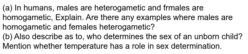 (a) In humans, males are heterogametic and frmales are homogametic, Explain. Are there any examples where males are homogametic and females heterogametic? (b) Also describe as to, who determines the sex of an unborn child? Mention whether temperature has a role in sex determination.