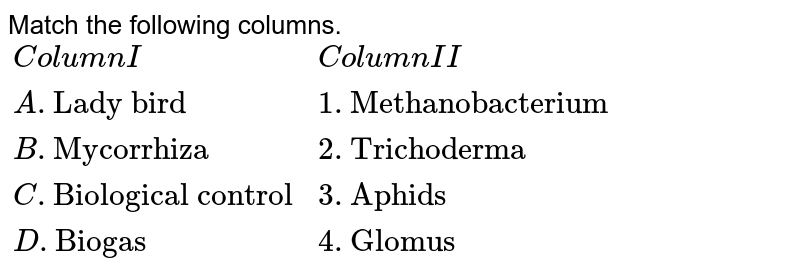Match the items in column 'A' and column 'B' and choose correct answer. <br> `{:(Column A, Column B),((i)"Lady bird",(A)"Methanobacterium"),((ii)"Mycorrhiza",(B)"Trichoderma"),((iii)"Biological control",(C)"Aphids"),((iv)"Biogas",(D)"Glomus"):}` <br> The correct answer is 

A. (i)-B (ii)- D (iii)-C (iv)-A
B. (i)-C (ii)- D (iii)-B (iv)-A
C. (i)-D (ii)-A (iii)-B (iv)-C
D. (i)-C (ii)-B (iii)-A (iv)-D