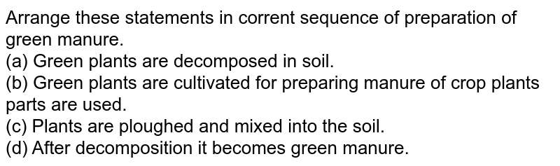 Arrange these statements in corrent sequence of preparation of green manure. (a) Green plants are decomposed in soil. (b) Green plants are cultivated for preparing manure of crop plants parts are used. (c) Plants are ploughed and mixed into the soil. (d) After decomposition it becomes green manure.