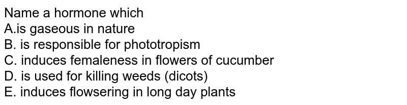Name a hormone which A.is gaseous in nature B. is responsible for phototropism C. induces femaleness in flowers of cucumber D. is used for killing weeds (dicots) E. induces flowsering in long day plants
