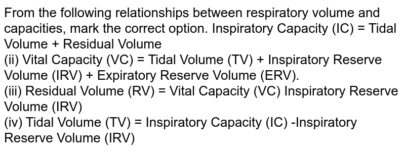 From the following relationship between respiration volumes and capacities, mark the correct option. (i) Inspiratory Capacity (IC) = Tidal Volume + Residual Volume (ii) Vital Capacity (VC) = Tidal Volume (TV) + Inspiratory Reserve Volume (IRV) + Expiratory Reserve Volume (ERV) (iii) Residual Volume (RV) = Vital Capacity (VC) - Inspiratory Reserve Volume (IRV) (iv) Tidal Volume (TV) = Inspiratory Capacity (IC) - Inspiratory Reserve Volume (IRV)