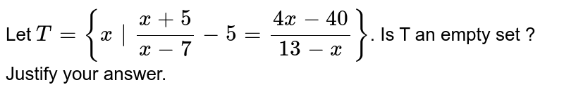 Let T = {x|(x+5)/(x-7)-5=(4x-40)/(13-x)} . Is T an empty set ? Justify your answer.