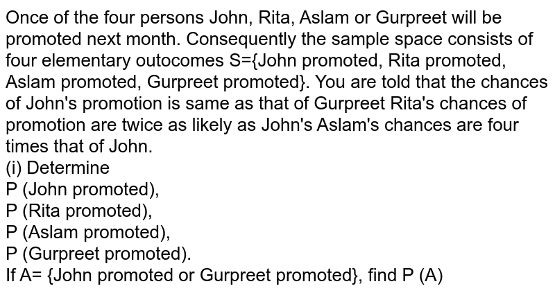 Once of the four persons John, Rita, Aslam or Gurpreet will be promoted next month. Consequently the sample space consists of four elementary outocomes S={John promoted, Rita promoted, Aslam promoted, Gurpreet promoted}. You are told that the chances of John's promotion is same as that of Gurpreet Rita's chances of promotion are twice as likely as John's Aslam's chances are four times that of John. <br> (i) Determine <br> P (John promoted), <br> P (Rita promoted), <br> P (Aslam promoted), <br> P (Gurpreet promoted).<br> If A= {John promoted or Gurpreet promoted}, find P (A)