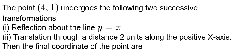 The point (4,1) undergoes the following two successive transformations (i) Reflection about the line y=x (ii) Translation through a distance 2 units along the positive X-axis. Then the final coordinate of the point are