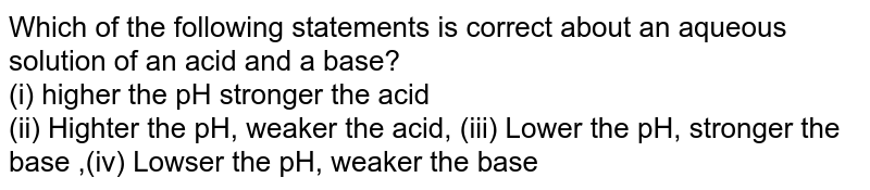 Which of the following statements is correct about an aqueous solution of an acid and a base? (i) higher the pH stronger the acid (ii) Higher the pH, weaker the acid, (iii) Lower the pH, stronger the base ,(iv) Lower the pH, weaker the base