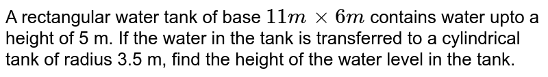 A rectangular  water tank  of  base `11 m xx 6m` contains water  upto  a height  of 5 m. If the water  in the  tank is  transferred to a cylindrical  tank  of radius 3.5 m, find  the height  of the  water level  in the tank.