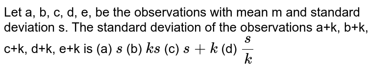 Let a, b, c, d, e, be the observations with mean m and standard deviation s.
  The standard deviation of the observations a+k, b+k, c+k, d+k, e+k is
(a) `s`
 (b) `k s`
 (c) `s+k`
(d) `s/k`