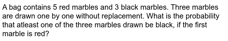 A bag contains 5 red marbles and 3 black marbles. Three marbles are drawn one by one without replacement. What is the probability that atleast one of the three marbles drawn be black, if the first marble is red?