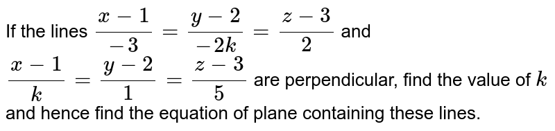 If the lines `(x-1)/(-3)=(y-2)/(-2k)=(z-3)/2`
 and `(x-1)/k=(y-2)/1=(z-3)/5`
are perpendicular, find the
  value of `k`
and hence find the equation of
  plane containing these lines.