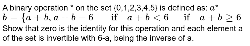 A binary
  operation * on the set {0,1,2,3,4,5} is defined as:
 `a`*`b={a+b ,a+b-6"\ \ \ \ if\ "a+b<6"\ \ \ if"\ a+bgeq6`

Show that zero is the identity for this operation and
  each element a
  of the set is invertible with 6-a, being the inverse of a.