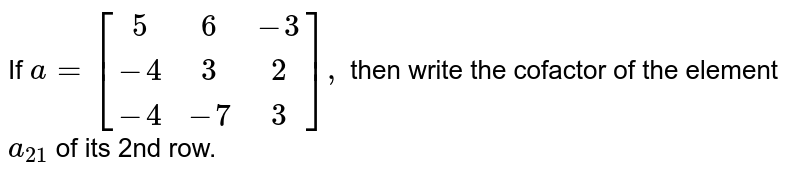 If `a=[[5,6,-3],[-4,3,2],[-4,-7,3]],`
then write the cofactor of the
  element `a_(21)`
of its 2nd row.