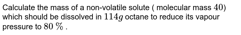 Calculate the mass of a non-volatile solute ( molecular mass `40`) which should be dissolved in `114 g` octane to reduce its vapour pressure to `80%`.