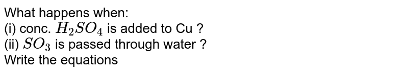 What happens when: <br> (i) conc. `H_(2)SO_(4)` is added to Cu ? <br> (ii) `SO_(3)` is passed through water ? <br> Write the equations