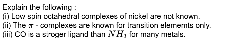 Explain the following :  <br> (i) Low spin  octahedral complexes of nickel are not known.   <br>  (ii) The `pi` - complexes are known  for transition elememts only.   <br>  (iii) CO is a stroger ligand than `NH_(3)` for many metals.