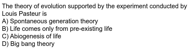 The theory of evolution supported by the experiment conducted by Louis Pasteur is A) Spontaneous generation theory B) Life comes only from pre-existing life C) Abiogenesis of life D) Big bang theory