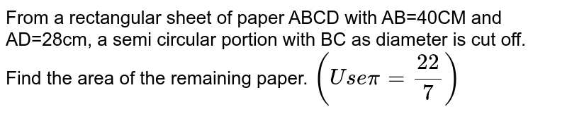 From a rectangular sheet of paper ABCD with AB=40CM and AD=28cm, a semi
  circular portion with BC as diameter is cut off. Find the area of the
  remaining paper. `(U s epi=(22)/7)`