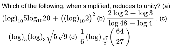 Which of the following, when simplified, reduces to unity?
(a) `(log)_(10)5dot(log)_(10)20+((log)_(10)2)^2`

(b) `(2log 2+ log 3)/(log 48-log 4)`





















. (c) `-(log)_5(log)_3sqrt(5sqrt(9))`

(d) `1/6(log)_((sqrt(3))/2)((64)/(27))`