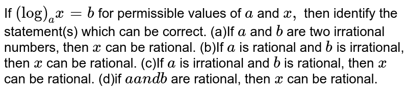  If `(log)_a x=b`
for permissible values of `a` and `x ,`
then identify the statement(s) which can be correct.
(a)If `a` and `b`
are two irrational numbers, then
  `x`
can be rational.
(b)If `a`
is rational and `b`
is irrational, then `x`
can be rational.
(c)If `a`
is irrational and `b`
is rational, then `x`
can be rational.
(d)if `aa n d b`
are rational, then `x`
can be rational.