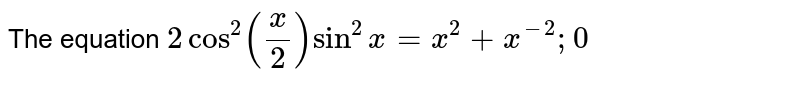The equation `2cos^2 (x/2)sin^2x=x^2+x^(-2);0`