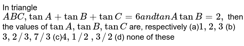 In triangle `A B C ,tanA+tanB+tanC=6a n dtanAtanB=2,`
then the values of `tanA ,tanB ,tanC`
are, respectively
(a)`1,2,3`
 (b) `3,2//3,7//3`

(c)`4,1//2`
 `,3//2`
 (d) none of these