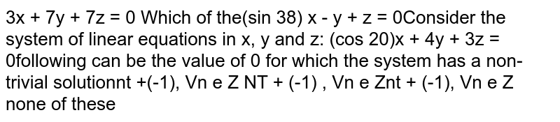 Consider the system of linear equations in `x , ya n dz :`

`""(sin3theta)x-y+z=0` ,
 `(cos2theta)x+4y+3z=0`,

 `2x+7y+7z=0`

Which of the following can be the value of `theta`
for which the system has a non-trivial solution
(A) `npi+(-1)^npi/6,AAn in  Z`

(B) `npi+(-1)^npi/3,AAn in  Z`

(C) `npi+(-1)^npi/9,AAn in  Z`

(D)none of these