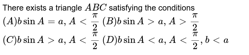 There exists a triangle A B C satisfying the conditions (A) bsinA = a, A a, A > π/2 (C) bsinA > a, A < π/2 (D) bsinA < a, A < π/2, b < a