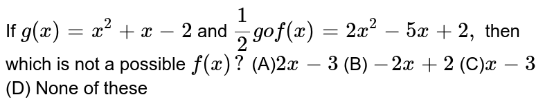 If `g(x)=x^2+x-2` and `1/2gof(x)=2x^2-5x+2,` then which is not a possible `f(x)?` (A)`2x-3`  (B) `-2x+2` (C)`x-3` (D) None of these
